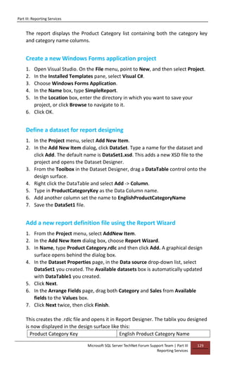 Part III: Reporting Services
Microsoft SQL Server TechNet Forum Support Team | Part III
Reporting Services
129
The report displays the Product Category list containing both the category key
and category name columns.
Create a new Windows Forms application project
1. Open Visual Studio. On the File menu, point to New, and then select Project.
2. In the Installed Templates pane, select Visual C#.
3. Choose Windows Forms Application.
4. In the Name box, type SimpleReport.
5. In the Location box, enter the directory in which you want to save your
project, or click Browse to navigate to it.
6. Click OK.
Define a dataset for report designing
1. In the Project menu, select Add New Item.
2. In the Add New Item dialog, click DataSet. Type a name for the dataset and
click Add. The default name is DataSet1.xsd. This adds a new XSD file to the
project and opens the Dataset Designer.
3. From the Toolbox in the Dataset Designer, drag a DataTable control onto the
design surface.
4. Right click the DataTable and select Add -> Column.
5. Type in ProductCategoryKey as the Data Column name.
6. Add another column set the name to EnglishProductCategoryName
7. Save the DataSet1 file.
Add a new report definition file using the Report Wizard
1. From the Project menu, select AddNew Item.
2. In the Add New Item dialog box, choose Report Wizard.
3. In Name, type Product Category.rdlc and then click Add. A graphical design
surface opens behind the dialog box.
4. In the Dataset Properties page, in the Data source drop-down list, select
DataSet1 you created. The Available datasets box is automatically updated
with DataTable1 you created.
5. Click Next.
6. In the Arrange Fields page, drag both Category and Sales from Available
fields to the Values box.
7. Click Next twice, then click Finish.
This creates the .rdlc file and opens it in Report Designer. The tablix you designed
is now displayed in the design surface like this:
Product Category Key English Product Category Name
 