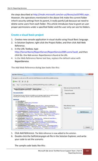 Part III: Reporting Services
Microsoft SQL Server TechNet Forum Support Team | Part III
Reporting Services
132
the steps described at http://msdn.microsoft.com/en-us/library/aa337491.aspx .
However, the operations mentioned in the above link make the current folder
inherit security settings from its parent, it really painful job because we need to
delete some users from each folder. This article introduces how to grant an user
proper permissions under a specified folder and the user only can see his folders.
Create a visual basic project
1. Createa new console application in visual studio using Visual Basic language.
2. In Solution Explorer, right-click the Project folder, and then click Add Web
Reference.
3. In the URL Textbox, type
http://ServerName/ReportServer/ReportService2005.asmx?wsdl, and then
click Go. One Web service -ReportService is found at the URL.
4. In the Web Reference Name text box, replace the default value with
ReportService.
The Add Web Reference dialog box looks like this:
5. Click Add Reference. The Web reference is now added to the solution.
6. Double-click the SetPoliciesprgm.vb file in the Solution Explorer, and write
your code to set the scenario.
The sample code looks like this:
 