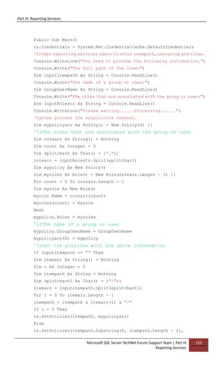 Part III: Reporting Services
Microsoft SQL Server TechNet Forum Support Team | Part III
Reporting Services
133
Public Sub Main()
rs.Credentials = System.Net.CredentialCache.DefaultCredentials
'Prompt reporting services admin to enter itempath,usergroup and roles.
Console.WriteLine("You need to provide the following information.")
Console.Write("The full path of the item:")
Dim inputitempath As String = Console.ReadLine()
Console.Write("The name of a group or user:")
Dim GroupUserName As String = Console.ReadLine()
Console.Write("The roles that are associated with the group or user:")
Dim inputRolestr As String = Console.ReadLine()
Console.WriteLine("Please waiting......Processing......")
'system process the setpolicies request.
Dim mypolicyarr As Policy() = New Policy(0) {}
'1)The roles that are associated with the group or user
Dim rolearr As String() = Nothing
Dim count As Integer = 0
Dim splitchart As Char() = {","c}
rolearr = inputRolestr.Split(splitchart)
Dim mypolicy As New Policy()
Dim myroles As Role() = New Role(rolearr.Length - 1) {}
For count = 0 To rolearr.Length - 1
Dim myrole As New Role()
myrole.Name = rolearr(count)
myroles(count) = myrole
Next
mypolicy.Roles = myroles
'2)The name of a group or user
mypolicy.GroupUserName = GroupUserName
mypolicyarr(0) = mypolicy
'3)Set the policies with the above information
If inputitempath <> "" Then
Dim itemarr As String() = Nothing
Dim i As Integer = 0
Dim itempath As String = Nothing
Dim splitchart1 As Char() = {"/"c}
itemarr = inputitempath.Split(splitchart1)
For i = 0 To itemarr.Length - 1
itempath = itempath & itemarr(i) & "/"
If i = 0 Then
rs.SetPolicies(itempath, mypolicyarr)
Else
rs.SetPolicies(itempath.Substring(0, itempath.Length - 1),
 