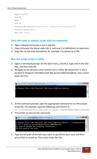 Part III: Reporting Services
Microsoft SQL Server TechNet Forum Support Team | Part III
Reporting Services
134
mypolicyarr)
End If
Next
End If
Console.WriteLine("Permissions granted successfully.")
Console.ReadLine()
End Sub 'Main
Save the code as sample script with rss extension
1. Open notepad and create a new a text file.
2. Copy and paste the above code into it, and save it as SetPolicies.rss extension.
3. Copy the rss file onto somewhere, for example, it is placed on E:RS.
Run the script using rs utility
1. Open a command prompt: On the Start menu, click Run, type cmd in the text
box, and then click OK.
2. Navigate to the directory that contains the rs utility (By default the rs.exe is
located at Program FilesMicrosoft SQL Server100ToolsBinn). Your screen
looks like this:
3. At the command prompt, type the appropriate command to run the sample
script file. For example, type the following command in it:
rs -i E:RSSetPolicies.rss -s http://ServerName/ReportServer
4. Press Enter to execute the command
5. Type the full path of the item you want to specify for your user, and then
press Enter to continue. The screen looks like this:
 