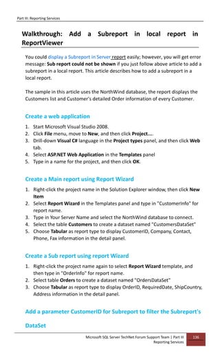 Part III: Reporting Services
Microsoft SQL Server TechNet Forum Support Team | Part III
Reporting Services
136
Walkthrough: Add a Subreport in local report in
ReportViewer
You could display a Subreport in Server report easily; however, you will get error
message: Sub report could not be shown if you just follow above article to add a
subreport in a local report. This article describes how to add a subreport in a
local report.
The sample in this article uses the NorthWind database, the report displays the
Customers list and Customer's detailed Order information of every Customer.
Create a web application
1. Start Microsoft Visual Studio 2008.
2. Click File menu, move to New, and then click Project....
3. Drill-down Visual C# language in the Project types panel, and then click Web
tab.
4. Select ASP.NET Web Application in the Templates panel
5. Type in a name for the project, and then click OK.
Create a Main report using Report Wizard
1. Right-click the project name in the Solution Explorer window, then click New
Item
2. Select Report Wizard in the Templates panel and type in "CustomerInfo" for
report name.
3. Type in Your Server Name and select the NorthWind database to connect.
4. Select the table Customers to create a dataset named "CustomersDataSet"
5. Choose Tabular as report type to display CustomerID, Company, Contact,
Phone, Fax information in the detail panel.
Create a Sub report using report Wizard
1. Right-click the project name again to select Report Wizard template, and
then type in "OrderInfo" for report name.
2. Select table Orders to create a dataset named "OrdersDataSet"
3. Choose Tabular as report type to display OrderID, RequiredDate, ShipCountry,
Address information in the detail panel.
Add a parameter CustomerID for Subreport to filter the Subreport's
DataSet
 