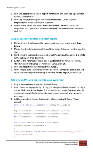 Part III: Reporting Services
Microsoft SQL Server TechNet Forum Support Team | Part III
Reporting Services
137
1. Click the Report menu, select Report Parameters and then add a parameter
named "CustomerID".
2. Click the Report menu again and select DataSource..., then click the
Properties button of subreport datasource
3. Switch to the Filters tab, select Fields!CustomerID.value in Expression
drop-down list; Operator =; Value Parameters!CustomerID.value , and then
Click OK
Drag a Subreport control into Main report
1. Right-click the detail row on the main report, and then select Insert Row
Below
2. Merge this detail row just created, and then drag a Subreport control into this
row.
3. Right-click the Subreport control and select Properties, then select OrderInfo
in the Subreport drop-down list.
4. Switch to the Parameters tab to select CustomerID for Parameter Name,
=Fileds!CustomerID.value for Parameter Value, click OK.
5. Click the Report menu and select DataSource...
6. In the Project data source drop-down list, select Subreport's datasource and
add it into main report by clicking the button Add to Report, and Click OK.
Add a ReportViewer control into your Web Form
1. Drag a ReportViewer control to the Web Form.
2. Open the smart tags panel by clicking the triangle on ReporViewer's top right
corner. Click the Choose Report drop-down list and select CustomerInfo.rdlc
report and you will find that two datasources are automatically created to
web page.
3. Add below code to display Subreport in Main report with ReportViewer
control
protected void Page_Load(object sender, EventArgs e)
{
ReportViewer1.LocalReport.SubreportProcessing += new
SubreportProcessingEventHandler(SetSubDataSource);
this.ReportViewer1.LocalReport.Refresh();
}
public void SetSubDataSource(object sender,
SubreportProcessingEventArgs e)
{
e.DataSources.Add(new ReportDataSource("OrdersDataSet__Orders",
"ObjectDataSource2"));
}
 