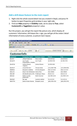 Part III: Reporting Services
Microsoft SQL Server TechNet Forum Support Team | Part III
Reporting Services
138
Add a drill-down feature to the main report
1. Right-click the whole second detail row you created in Step5, and press F4
button to open Properties grid window in your right side.
2. Find out Hide property in Visibility node, set its value to True, select
CustomerID as ToggleItem property's value.
Run the project, you will get the report like picture one, which display all
customers' information, drill-down the + sign, you will get all the orders' detail
information of every customer, as picture two's layout.
 