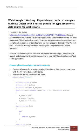 Part III: Reporting Services
Microsoft SQL Server TechNet Forum Support Team | Part III
Reporting Services
140
Walkthrough: Working ReportViewer with a complex
Business Object with a nested generic list type property as
data source for local reports
The MSDN document
http://msdn.microsoft.com/en-us/library/ms251784(v=VS.100).aspx shows a
good demo on how to use a business object with a ReportViewer control for local
processing. This is a simple scenario, however sometimes the situation becomes
complex when there is a nested generic List type property defined in the Product
class. This article will dig further on handling this complex business object
scenario.
Perform the following steps to create a complex business object, design a local
report, and display it a ReportViewer control in your .NET Windows Form or Web
Form application.
Create a business object as a data source
1. Create a Windows Form project in Visual Studio and then create a new class
with the file name BusinessObject.cs.
2. Replace the default code with the code:
public class Product
{
private string m_name;
private int m_price;
private List<int> m_styles;
public Product(string name, int price, List<int> styles)
{
m_name = name;
m_price = price;
m_styles = styles;
}
public string Name
{
get
{
return m_name;
}
}
public int Price
 