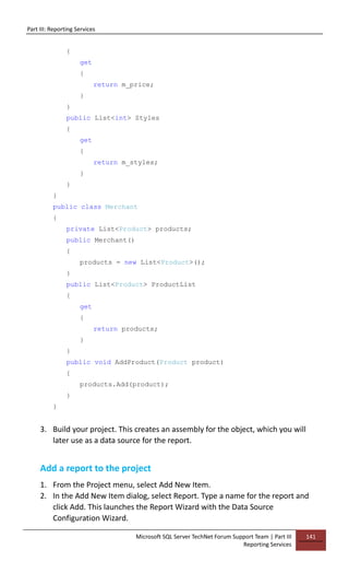 Part III: Reporting Services
Microsoft SQL Server TechNet Forum Support Team | Part III
Reporting Services
141
{
get
{
return m_price;
}
}
public List<int> Styles
{
get
{
return m_styles;
}
}
}
public class Merchant
{
private List<Product> products;
public Merchant()
{
products = new List<Product>();
}
public List<Product> ProductList
{
get
{
return products;
}
}
public void AddProduct(Product product)
{
products.Add(product);
}
}
3. Build your project. This creates an assembly for the object, which you will
later use as a data source for the report.
Add a report to the project
1. From the Project menu, select Add New Item.
2. In the Add New Item dialog, select Report. Type a name for the report and
click Add. This launches the Report Wizard with the Data Source
Configuration Wizard.
 