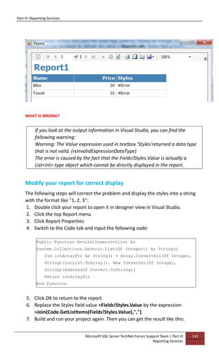 Part III: Reporting Services
Microsoft SQL Server TechNet Forum Support Team | Part III
Reporting Services
143
WHAT IS WRONG?
If you look at the output information in Visual Studio, you can find the
following warning:
Warning: The Value expression used in textbox 'Styles'returned a data type
that is not valid. (rsInvalidExpressionDataType)
The error is caused by the fact that the Fields!Styles.Value is actually a
List<int> type object which cannot be directly displayed in the report.
Modify your report for correct display
The following steps will correct the problem and display the styles into a string
with the format like "1, 2, 3":
1. Double click your report to open it in designer view in Visual Studio.
2. Click the top Report menu
3. Click Report Properties
4. Switch to the Code tab and input the following code:
Public Function GetListItems(intList As
System.Collections.Generic.List(Of Integer)) As String()
Dim intArrayStr As String() = Array.ConvertAll(Of Integer,
String)(intList.ToArray(), New Converter(Of Integer,
String)(AddressOf Convert.ToString))
Return intArrayStr
End Function
5. Click OK to return to the report
6. Replace the Styles field value =Fields!Styles.Value by the expression
=Join(Code.GetListItems(Fields!Styles.Value),",").
7. Build and run your project again. Then you can get the result like this:
 