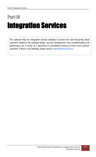 Part IV: Integration Services
Microsoft SQL Server TechNet Forum Support Team | Part IV
Integration Services
145
Part IV
Integration Services
The collected FAQs for integration services attempts to answer the most frequently asked
questions related to the package design, security, development, error troubleshooting and
performance etc. It serves as a repository of consolidated answers to these most common
questions. If there is any feedback, please send to sqltnsp@microsoft.com .
 