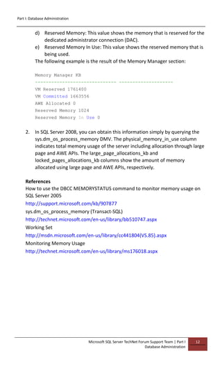 Part I: Database Administration
Microsoft SQL Server TechNet Forum Support Team | Part I
Database Administration
12
d) Reserved Memory: This value shows the memory that is reserved for the
dedicated administrator connection (DAC).
e) Reserved Memory In Use: This value shows the reserved memory that is
being used.
The following example is the result of the Memory Manager section:
Memory Manager KB
------------------------------ --------------------
VM Reserved 1761400
VM Committed 1663556
AWE Allocated 0
Reserved Memory 1024
Reserved Memory In Use 0
2. In SQL Server 2008, you can obtain this information simply by querying the
sys.dm_os_process_memory DMV. The physical_memory_in_use column
indicates total memory usage of the server including allocation through large
page and AWE APIs. The large_page_allocations_kb and
locked_pages_allocations_kb columns show the amount of memory
allocated using large page and AWE APIs, respectively.
References
How to use the DBCC MEMORYSTATUS command to monitor memory usage on
SQL Server 2005
http://support.microsoft.com/kb/907877
sys.dm_os_process_memory (Transact-SQL)
http://technet.microsoft.com/en-us/library/bb510747.aspx
Working Set
http://msdn.microsoft.com/en-us/library/cc441804(VS.85).aspx
Monitoring Memory Usage
http://technet.microsoft.com/en-us/library/ms176018.aspx
 