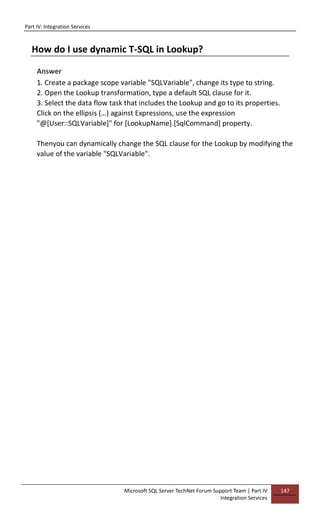 Part IV: Integration Services
Microsoft SQL Server TechNet Forum Support Team | Part IV
Integration Services
147
How do I use dynamic T-SQL in Lookup?
Answer
1. Create a package scope variable "SQLVariable", change its type to string.
2. Open the Lookup transformation, type a default SQL clause for it.
3. Select the data flow task that includes the Lookup and go to its properties.
Click on the ellipsis (…) against Expressions, use the expression
"@[User::SQLVariable]" for [LookupName].[SqlCommand] property.
Thenyou can dynamically change the SQL clause for the Lookup by modifying the
value of the variable "SQLVariable".
 