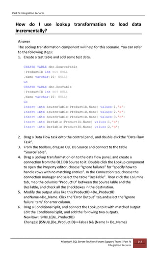 Part IV: Integration Services
Microsoft SQL Server TechNet Forum Support Team | Part IV
Integration Services
148
How do I use lookup transformation to load data
incrementally?
Answer
The Lookup transformation component will help for this scenario. You can refer
to the following steps:
1. Create a test table and add some test data.
CREATE TABLE dbo.SourceTable
(ProductID int NOT NULL
,Name varchar(10) NULL)
Go
CREATE TABLE dbo.DesTable
(ProductID int NOT NULL
,Name varchar(10) NULL)
Go
Insert into SourceTable(ProductID,Name) values(1,'a')
Insert into SourceTable(ProductID,Name) values(2,'e')
Insert into SourceTable(ProductID,Name) values(3,'c')
Insert into DesTable(ProductID,Name) values(1,'a')
Insert into DesTable(ProductID,Name) values(2,'b')
2. Drag a Data Flow task onto the control panel, and double-clickthe “Data Flow
Task”.
3. From the toolbox, drag an OLE DB Source and connect to the table
“SourceTable”.
4. Drag a Lookup transformation on to the data flow panel, and create a
connection from the OLE DB Source to it. Double click the Lookup component
to open the Property editor, choose “Ignore failures” for “specify how to
handle rows with no matching entries”. In the Connection tab, choose the
connection manager and select the table “DesTable”. Then click the Columns
tab, map the columns “ProductID” between the SourceTable and the
DesTable, and check all the checkboxes in the destination.
5. Modify the output alias like this:ProductID->De_ProductID
andName->De_Name. Click the“Error Output” tab,andselect the“Ignore
failure item” for error column.
6. Drag a Conditional Split, and connect the Lookup to it with matched output.
Edit the Conditional Split, and add the following two outputs.
NewRow: ISNULL(De_ProductID)
Changes: (ISNULL(De_ProductID)==False) && (Name != De_Name)
 