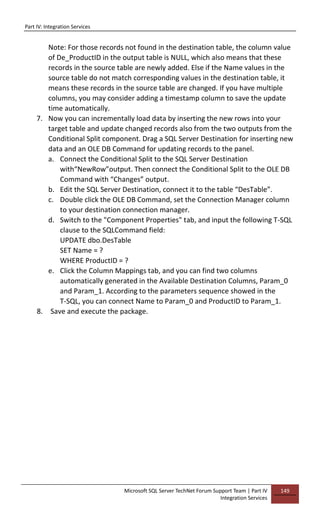 Part IV: Integration Services
Microsoft SQL Server TechNet Forum Support Team | Part IV
Integration Services
149
Note: For those records not found in the destination table, the column value
of De_ProductID in the output table is NULL, which also means that these
records in the source table are newly added. Else if the Name values in the
source table do not match corresponding values in the destination table, it
means these records in the source table are changed. If you have multiple
columns, you may consider adding a timestamp column to save the update
time automatically.
7. Now you can incrementally load data by inserting the new rows into your
target table and update changed records also from the two outputs from the
Conditional Split component. Drag a SQL Server Destination for inserting new
data and an OLE DB Command for updating records to the panel.
a. Connect the Conditional Split to the SQL Server Destination
with“NewRow”output. Then connect the Conditional Split to the OLE DB
Command with “Changes” output.
b. Edit the SQL Server Destination, connect it to the table “DesTable”.
c. Double click the OLE DB Command, set the Connection Manager column
to your destination connection manager.
d. Switch to the "Component Properties" tab, and input the following T-SQL
clause to the SQLCommand field:
UPDATE dbo.DesTable
SET Name = ?
WHERE ProductID = ?
e. Click the Column Mappings tab, and you can find two columns
automatically generated in the Available Destination Columns, Param_0
and Param_1. According to the parameters sequence showed in the
T-SQL, you can connect Name to Param_0 and ProductID to Param_1.
8. Save and execute the package.
 