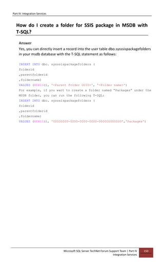 Part IV: Integration Services
Microsoft SQL Server TechNet Forum Support Team | Part IV
Integration Services
150
How do I create a folder for SSIS package in MSDB with
T-SQL?
Answer
Yes, you can directly insert a record into the user table dbo.sysssispackagefolders
in your msdb database with the T-SQL statement as follows:
INSERT INTO dbo. sysssispackagefolders (
folderid
,parentfolderid
,foldername)
VALUES (NEWID(), '<Parent folder GUID>', '<Folder name>')
For example, if you want to create a folder named “Packages” under the
MSDB folder, you can run the following T-SQL:
INSERT INTO dbo. sysssispackagefolders (
folderid
,parentfolderid
,foldername)
VALUES (NEWID(), '00000000-0000-0000-0000-000000000000','Packages')
 
