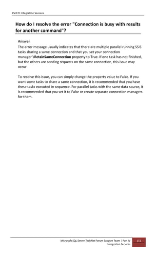 Part IV: Integration Services
Microsoft SQL Server TechNet Forum Support Team | Part IV
Integration Services
151
How do I resolve the error "Connection is busy with results
for another command"?
Answer
The error message usually indicates that there are multiple parallel running SSIS
tasks sharing a same connection and that you set your connection
manager’sRetainSameConnection property to True. If one task has not finished,
but the others are sending requests on the same connection, this issue may
occur.
To resolve this issue, you can simply change the property value to False. If you
want some tasks to share a same connection, it is recommended that you have
these tasks executed in sequence. For parallel tasks with the same data source, it
is recommended that you set it to False or create separate connection managers
for them.
 