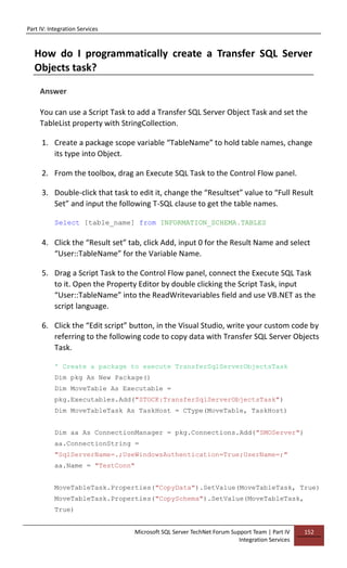 Part IV: Integration Services
Microsoft SQL Server TechNet Forum Support Team | Part IV
Integration Services
152
How do I programmatically create a Transfer SQL Server
Objects task?
Answer
You can use a Script Task to add a Transfer SQL Server Object Task and set the
TableList property with StringCollection.
1. Create a package scope variable “TableName” to hold table names, change
its type into Object.
2. From the toolbox, drag an Execute SQL Task to the Control Flow panel.
3. Double-click that task to edit it, change the “Resultset” value to “Full Result
Set” and input the following T-SQL clause to get the table names.
Select [table_name] from INFORMATION_SCHEMA.TABLES
4. Click the “Result set” tab, click Add, input 0 for the Result Name and select
“User::TableName” for the Variable Name.
5. Drag a Script Task to the Control Flow panel, connect the Execute SQL Task
to it. Open the Property Editor by double clicking the Script Task, input
“User::TableName” into the ReadWritevariables field and use VB.NET as the
script language.
6. Click the “Edit script” button, in the Visual Studio, write your custom code by
referring to the following code to copy data with Transfer SQL Server Objects
Task.
' Create a package to execute TransferSqlServerObjectsTask
Dim pkg As New Package()
Dim MoveTable As Executable =
pkg.Executables.Add("STOCK:TransferSqlServerObjectsTask")
Dim MoveTableTask As TaskHost = CType(MoveTable, TaskHost)
Dim aa As ConnectionManager = pkg.Connections.Add("SMOServer")
aa.ConnectionString =
"SqlServerName=.;UseWindowsAuthentication=True;UserName=;"
aa.Name = "TestConn"
MoveTableTask.Properties("CopyData").SetValue(MoveTableTask, True)
MoveTableTask.Properties("CopySchema").SetValue(MoveTableTask,
True)
 
