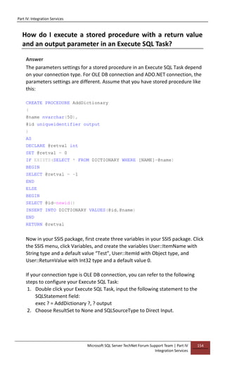 Part IV: Integration Services
Microsoft SQL Server TechNet Forum Support Team | Part IV
Integration Services
154
How do I execute a stored procedure with a return value
and an output parameter in an Execute SQL Task?
Answer
The parameters settings for a stored procedure in an Execute SQL Task depend
on your connection type. For OLE DB connection and ADO.NET connection, the
parameters settings are different. Assume that you have stored procedure like
this:
CREATE PROCEDURE AddDictionary
(
@name nvarchar(50),
@id uniqueidentifier output
)
AS
DECLARE @retval int
SET @retval = 0
IF EXISTS(SELECT * FROM DICTIONARY WHERE [NAME]=@name)
BEGIN
SELECT @retval = -1
END
ELSE
BEGIN
SELECT @id=newid()
INSERT INTO DICTIONARY VALUES(@id,@name)
END
RETURN @retval
Now in your SSIS package, first create three variables in your SSIS package. Click
the SSIS menu, click Variables, and create the variables User::ItemName with
String type and a default value “Test”, User::ItemId with Object type, and
User::ReturnValue with Int32 type and a default value 0.
If your connection type is OLE DB connection, you can refer to the following
steps to configure your Execute SQL Task:
1. Double click your Execute SQL Task, input the following statement to the
SQLStatement field:
exec ? = AddDictionary ?, ? output
2. Choose ResultSet to None and SQLSourceType to Direct Input.
 