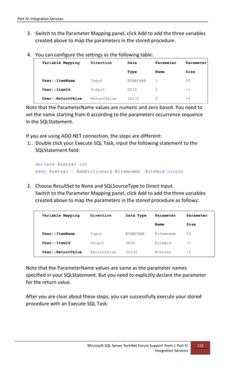 Part IV: Integration Services
Microsoft SQL Server TechNet Forum Support Team | Part IV
Integration Services
155
3. Switch to the Parameter Mapping panel, click Add to add the three variables
created above to map the parameters in the stored procedure.
4. You can configure the settings as the following table:
Variable Mapping Direction Data
Type
Parameter
Name
Parameter
Size
User::ItemName Input NVARCHAR 1 50
User::ItemId Output GUID 2 -1
User::ReturnValue ReturnValue Int32 0 -1
Note that the ParameterName values are numeric and zero based. You need to
set the name starting from 0 according to the parameters occurrence sequence
in the SQLStatement.
If you are using ADO.NET connection, the steps are different:
1. Double click your Execute SQL Task, input the following statement to the
SQLStatement field:
declare @retval int
exec @retval = AddDictionary @itemname, @itemid output
2. Choose ResultSet to None and SQLSourceType to Direct Input.
Switch to the Parameter Mapping panel, click Add to add the three variables
created above to map the parameters in the stored procedure as follows:
Variable Mapping Direction Data Type Parameter
Name
Parameter
Size
User::ItemName Input NVARCHAR @itemname 50
User::ItemId Output GUID @itemid -1
User::ReturnValue ReturnValue Int32 @retval -1
Note that the ParameterName values are same as the parameter names
specified in your SQLStatement. But you need to explicitly declare the parameter
for the return value.
After you are clear about these steps, you can successfully execute your stored
procedure with an Execute SQL Task.
 