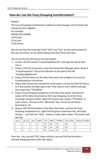Part IV: Integration Services
Microsoft SQL Server TechNet Forum Support Team | Part IV
Integration Services
156
How do I use the Fuzzy Grouping transformation?
Answer
The Fuzzy Grouping transformation indeed can look through a list of similar text
and group them together.
For example:
EMPID,TITLE,LNAME
1,CEO,Jack
2,Ceo,Jack
3,CIO,Jimmy
We can see that the meanings of the “CEO” and “Ceo” are the same except for
the case sensitivity. So we need to group and clean those two rows.
You can do this by referring to the steps below:
1. Create a flat file named “FuzzySampleData.txt”, and copy the above data
into it.
2. Create a Flat File Connection under the Connection Manager panel. Name it
“FuzzyGroupConn” and set the filename to the path of the file
“FuzzySampleData.txt”.
3. Drag a Flat File Source to the Data Flow panel and configure it to use the
FuzzyGroupConn connection.
4. Drag a Data Conversion component to the panel, connect the Flat File Source
to it and convert the data type of the TITLE column to DT_WSTR, and type
the output alias "TITLENEW".
5. Drag a Fuzzy Grouping component to the Data Flow panel. Connect the
output of the Data Conversion to the Fuzzy Grouping. Go to the Fuzzy
Grouping’s property editor, select the Column tab, choose “TITLENew” as
input column. Then go to the “Advanced” tab, and set the Similarity
threshold to .50.
6. Drag an OLE DB Destination to the Data Flow Panel, connect the Fuzzy
Grouping component to it, right click the green connection line, click Data
Viewers…, and click the “Add…” button to add a data viewer. The results look
like this:
_key_in _key_out _score EMPID TITLE NAME TITLENEW TITLE_CLEAN _Similarity_TITLENEW
2 1 1 2 Ceo Jack Ceo CEO 1
1 1 1 1 CEO Jack CEO CEO 1
3 3 1 3 CIO Jimmy CIO CIO 1
From the _key_out and TITLE_clean columns, you can find that the data is
cleaned and grouped by similar title values.
 