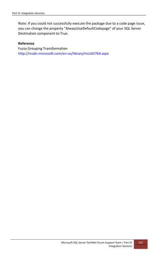Part IV: Integration Services
Microsoft SQL Server TechNet Forum Support Team | Part IV
Integration Services
157
Note: If you could not successfully execute the package due to a code page issue,
you can change the property “AlwaysUseDefaultCodepage” of your SQL Server
Destination component to True.
Reference
Fuzzy Grouping Transformation
http://msdn.microsoft.com/en-us/library/ms141764.aspx
 
