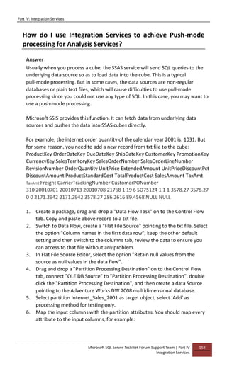 Part IV: Integration Services
Microsoft SQL Server TechNet Forum Support Team | Part IV
Integration Services
158
How do I use Integration Services to achieve Push-mode
processing for Analysis Services?
Answer
Usually when you process a cube, the SSAS service will send SQL queries to the
underlying data source so as to load data into the cube. This is a typical
pull-mode processing. But in some cases, the data sources are non-regular
databases or plain text files, which will cause difficulties to use pull-mode
processing since you could not use any type of SQL. In this case, you may want to
use a push-mode processing.
Microsoft SSIS provides this function. It can fetch data from underlying data
sources and pushes the data into SSAS cubes directly.
For example, the internet order quantity of the calendar year 2001 is: 1031. But
for some reason, you need to add a new record from txt file to the cube:
ProductKey OrderDateKey DueDateKey ShipDateKey CustomerKey PromotionKey
CurrencyKey SalesTerritoryKey SalesOrderNumber SalesOrderLineNumber
RevisionNumber OrderQuantity UnitPrice ExtendedAmount UnitPriceDiscountPct
DiscountAmount ProductStandardCost TotalProductCost SalesAmount TaxAmt
TaxAmt Freight CarrierTrackingNumber CustomerPONumber
310 20010701 20010713 20010708 21768 1 19 6 SO75124 1 1 1 3578.27 3578.27
0 0 2171.2942 2171.2942 3578.27 286.2616 89.4568 NULL NULL
1. Create a package, drag and drop a "Data Flow Task" on to the Control Flow
tab. Copy and paste above record to a txt file.
2. Switch to Data Flow, create a "Flat File Source" pointing to the txt file. Select
the option "Column names in the first data row", keep the other default
setting and then switch to the columns tab, review the data to ensure you
can access to that file without any problem.
3. In Flat File Source Editor, select the option "Retain null values from the
source as null values in the data flow".
4. Drag and drop a "Partition Processing Destination" on to the Control Flow
tab, connect "OLE DB Source" to "Partition Processing Destination", double
click the "Partition Processing Destination", and then create a data Source
pointing to the Adventure Works DW 2008 multidimensional database.
5. Select partition Internet_Sales_2001 as target object, select ‘Add’ as
processing method for testing only.
6. Map the input columns with the partition attributes. You should map every
attribute to the input columns, for example:
 