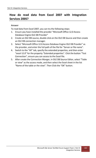 Part IV: Integration Services
Microsoft SQL Server TechNet Forum Support Team | Part IV
Integration Services
160
How do read data from Excel 2007 with Integration
Services 2005?
Answer
To read data from Excel 2007, you can try the following steps:
1. Ensure you have installed the provider “Microsoft Office 12.0 Access
Database Engine OLE DB Provider”
2. Create an OLE DB source, double click on the OLE DB Source and then create
an OLE DB connection manager.
3. Select “Microsoft Office 12.0 Access Database Engine OLE DB Provider” as
the provider, and enter the full path of the file for “Server or file name”.
4. Switch to the “All” tab, specify the extended properties, and then enter
“excel 12.0” for the property “Extended properties”. Click the button “Test
Connection”, ensure you can access to the Excel file.
5. After create the Connection Manger, in OLE DB Source Editor, select “Table
or view” as the access mode, and then select the Excel sheet in the list
“Name of the table or the view”. Then Click the “OK” button.
 
