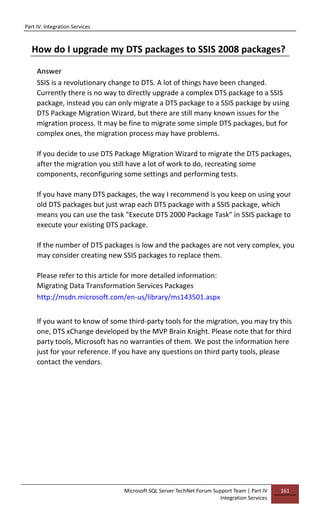 Part IV: Integration Services
Microsoft SQL Server TechNet Forum Support Team | Part IV
Integration Services
161
How do I upgrade my DTS packages to SSIS 2008 packages?
Answer
SSIS is a revolutionary change to DTS. A lot of things have been changed.
Currently there is no way to directly upgrade a complex DTS package to a SSIS
package, instead you can only migrate a DTS package to a SSIS package by using
DTS Package Migration Wizard, but there are still many known issues for the
migration process. It may be fine to migrate some simple DTS packages, but for
complex ones, the migration process may have problems.
If you decide to use DTS Package Migration Wizard to migrate the DTS packages,
after the migration you still have a lot of work to do, recreating some
components, reconfiguring some settings and performing tests.
If you have many DTS packages, the way I recommend is you keep on using your
old DTS packages but just wrap each DTS package with a SSIS package, which
means you can use the task "Execute DTS 2000 Package Task" in SSIS package to
execute your existing DTS package.
If the number of DTS packages is low and the packages are not very complex, you
may consider creating new SSIS packages to replace them.
Please refer to this article for more detailed information:
Migrating Data Transformation Services Packages
http://msdn.microsoft.com/en-us/library/ms143501.aspx
If you want to know of some third-party tools for the migration, you may try this
one, DTS xChange developed by the MVP Brain Knight. Please note that for third
party tools, Microsoft has no warranties of them. We post the information here
just for your reference. If you have any questions on third party tools, please
contact the vendors.
 