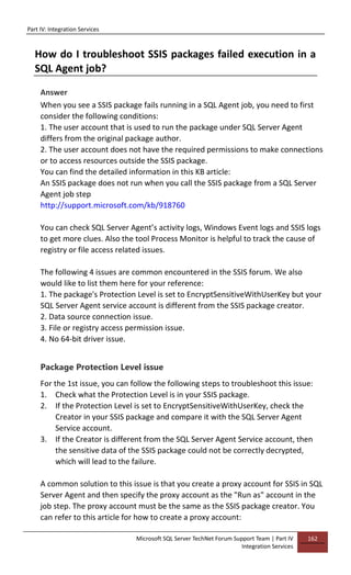 Part IV: Integration Services
Microsoft SQL Server TechNet Forum Support Team | Part IV
Integration Services
162
How do I troubleshoot SSIS packages failed execution in a
SQL Agent job?
Answer
When you see a SSIS package fails running in a SQL Agent job, you need to first
consider the following conditions:
1. The user account that is used to run the package under SQL Server Agent
differs from the original package author.
2. The user account does not have the required permissions to make connections
or to access resources outside the SSIS package.
You can find the detailed information in this KB article:
An SSIS package does not run when you call the SSIS package from a SQL Server
Agent job step
http://support.microsoft.com/kb/918760
You can check SQL Server Agent’s activity logs, Windows Event logs and SSIS logs
to get more clues. Also the tool Process Monitor is helpful to track the cause of
registry or file access related issues.
The following 4 issues are common encountered in the SSIS forum. We also
would like to list them here for your reference:
1. The package's Protection Level is set to EncryptSensitiveWithUserKey but your
SQL Server Agent service account is different from the SSIS package creator.
2. Data source connection issue.
3. File or registry access permission issue.
4. No 64-bit driver issue.
Package Protection Level issue
For the 1st issue, you can follow the following steps to troubleshoot this issue:
1. Check what the Protection Level is in your SSIS package.
2. If the Protection Level is set to EncryptSensitiveWithUserKey, check the
Creator in your SSIS package and compare it with the SQL Server Agent
Service account.
3. If the Creator is different from the SQL Server Agent Service account, then
the sensitive data of the SSIS package could not be correctly decrypted,
which will lead to the failure.
A common solution to this issue is that you create a proxy account for SSIS in SQL
Server Agent and then specify the proxy account as the "Run as" account in the
job step. The proxy account must be the same as the SSIS package creator. You
can refer to this article for how to create a proxy account:
 