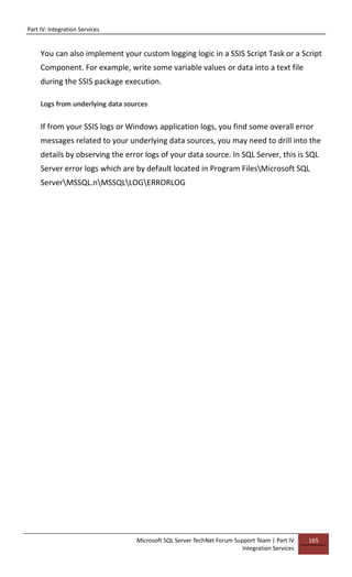 Part IV: Integration Services
Microsoft SQL Server TechNet Forum Support Team | Part IV
Integration Services
165
You can also implement your custom logging logic in a SSIS Script Task or a Script
Component. For example, write some variable values or data into a text file
during the SSIS package execution.
Logs from underlying data sources
If from your SSIS logs or Windows application logs, you find some overall error
messages related to your underlying data sources, you may need to drill into the
details by observing the error logs of your data source. In SQL Server, this is SQL
Server error logs which are by default located in Program FilesMicrosoft SQL
ServerMSSQL.nMSSQLLOGERRORLOG
 