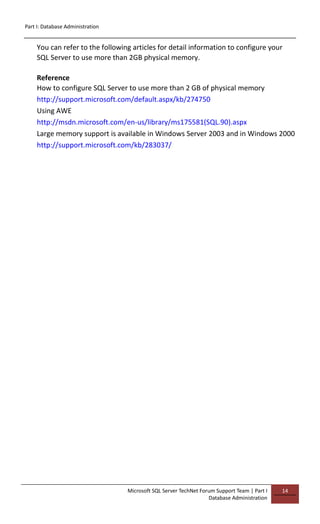 Part I: Database Administration
Microsoft SQL Server TechNet Forum Support Team | Part I
Database Administration
14
You can refer to the following articles for detail information to configure your
SQL Server to use more than 2GB physical memory.
Reference
How to configure SQL Server to use more than 2 GB of physical memory
http://support.microsoft.com/default.aspx/kb/274750
Using AWE
http://msdn.microsoft.com/en-us/library/ms175581(SQL.90).aspx
Large memory support is available in Windows Server 2003 and in Windows 2000
http://support.microsoft.com/kb/283037/
 