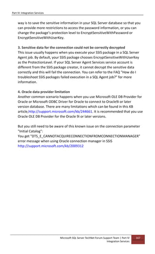 Part IV: Integration Services
Microsoft SQL Server TechNet Forum Support Team | Part IV
Integration Services
167
way is to save the sensitive information in your SQL Server database so that you
can provide more restrictions to access the password information, or you can
change the package’s protection level to EncryptSensitiveWithPassword or
EncryptSensitiveWithUserKey.
3. Sensitive data for the connection could not be correctly decrypted
This issue usually happens when you execute your SSIS package in a SQL Server
Agent job. By default, your SSIS package chooses EncryptSensitiveWithUserKey
as the ProtectionLevel. If your SQL Server Agent Services service account is
different from the SSIS package creator, it cannot decrypt the sensitive data
correctly and this will fail the connection. You can refer to the FAQ "How do I
troubleshoot SSIS packages failed execution in a SQL Agent job?" for more
information.
4. Oracle data provider limitation
Another common scenario happens when you use Microsoft OLE DB Provider for
Oracle or Microsoft ODBC Driver for Oracle to connect to Oracle9i or later
version database. There are many limitations which can be found in this KB
article,http://support.microsoft.com/kb/244661. It is recommended that you use
Oracle OLE DB Provider for the Oracle 9i or later versions.
But you still need to be aware of this known issue on the connection parameter
"Initial Catalog":
You get "DTS_E_CANNOTACQUIRECONNECTIONFROMCONNECTIONMANAGER"
error message when using Oracle connection manager in SSIS
http://support.microsoft.com/kb/2009312
 
