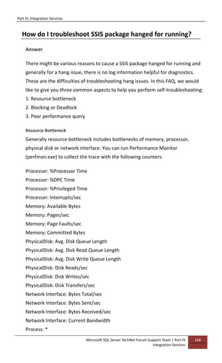 Part IV: Integration Services
Microsoft SQL Server TechNet Forum Support Team | Part IV
Integration Services
168
How do I troubleshoot SSIS package hanged for running?
Answer
There might be various reasons to cause a SSIS package hanged for running and
generally for a hang issue, there is no log information helpful for diagnostics.
These are the difficulties of troubleshooting hang issues. In this FAQ, we would
like to give you three common aspects to help you perform self-troubleshooting:
1. Resource bottleneck
2. Blocking or Deadlock
3. Poor performance query
Resource Bottleneck
Generally resource bottleneck includes bottlenecks of memory, processor,
physical disk or network interface. You can run Performance Monitor
(perfmon.exe) to collect the trace with the following counters:
Processor: %Processor Time
Processor: %DPC Time
Processor: %Privileged Time
Processor: Interrupts/sec
Memory: Available Bytes
Memory: Pages/sec
Memory: Page Faults/sec
Memory: Committed Bytes
PhysicalDisk: Avg. Disk Queue Length
PhysicalDisk: Avg. Disk Read Queue Length
PhysicalDisk: Avg. Disk Write Queue Length
PhysicalDisk: Disk Reads/sec
PhysicalDisk: Disk Writes/sec
PhysicalDisk: Disk Transfers/sec
Network Interface: Bytes Total/sec
Network Interface: Bytes Sent/sec
Network Interface: Bytes Received/sec
Network Interface: Current Bandwidth
Process: *
 