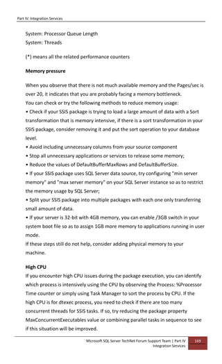 Part IV: Integration Services
Microsoft SQL Server TechNet Forum Support Team | Part IV
Integration Services
169
System: Processor Queue Length
System: Threads
(*) means all the related performance counters
Memory pressure
When you observe that there is not much available memory and the Pages/sec is
over 20, it indicates that you are probably facing a memory bottleneck.
You can check or try the following methods to reduce memory usage:
• Check if your SSIS package is trying to load a large amount of data with a Sort
transformation that is memory intensive, if there is a sort transformation in your
SSIS package, consider removing it and put the sort operation to your database
level.
• Avoid including unnecessary columns from your source component
• Stop all unnecessary applications or services to release some memory;
• Reduce the values of DefaultBufferMaxRows and DefaultBufferSize.
• If your SSIS package uses SQL Server data source, try configuring "min server
memory" and "max server memory" on your SQL Server instance so as to restrict
the memory usage by SQL Server;
• Split your SSIS package into multiple packages with each one only transferring
small amount of data.
• If your server is 32-bit with 4GB memory, you can enable /3GB switch in your
system boot file so as to assign 1GB more memory to applications running in user
mode.
If these steps still do not help, consider adding physical memory to your
machine.
High CPU
If you encounter high CPU issues during the package execution, you can identify
which process is intensively using the CPU by observing the Process: %Processor
Time counter or simply using Task Manager to sort the process by CPU. If the
high CPU is for dtexec process, you need to check if there are too many
concurrent threads for SSIS tasks. If so, try reducing the package property
MaxConcurrentExecutables value or combining parallel tasks in sequence to see
if this situation will be improved.
 