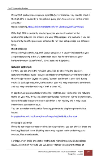Part IV: Integration Services
Microsoft SQL Server TechNet Forum Support Team | Part IV
Integration Services
170
If your SSIS package is accessing a local SQL Server instance, you need to check if
the high CPU is caused by a nonoptimal query plan. You can refer to this article
on further
troubleshooting,http://msdn.microsoft.com/en-us/library/cc966540.aspx.
If the high CPU is caused by another process, you need to observe the
relationship between the process and your SSIS package, and evaluate if you can
temporarily stop the process or schedule to run your SSIS package in a different
time.
Disk bottleneck
If you see PhysicalDisk: Avg. Disk Queue Length >2, it usually indicates that you
are probably facing a disk I/O bottleneck issue. You need to contact your
hardware vendor to perform I/O stress test and diagnostics.
Network bottleneck
For NIC, you can check the network utilization by observing the counters
Network Interface: Bytes Total/sec and Network Interface: Current Bandwidth. If
the average value of (bytes total/sec) / current bandwidth is over 70% during
your SSIS package execution, it means that your NIC may encounter a bottleneck
and you may consider replacing it with a faster NIC.
In addition, you can run Network Monitor (netmon.exe) to monitor the network
traffic on your NIC, if you see a significantly large number of TCP re-transmissions,
it could indicate that your network condition is not healthy and it may cause
intermittent connection issue.
You can also refer to this article for using perfmon to diagnose performance
issues:
http://technet.microsoft.com/en-us/magazine/2008.08.pulse.aspx
Blocking & Deadlock
If you do not encounter resource bottleneck problems, you can check if there are
blocking/deadlock issue. Blocking issues may happen in the underlying data
sources, files or script tasks.
For SQL Server, there are a lot of methods to monitor blocking and deadlock
issues. A common way is to use SQL Server Profiler to capture the trace of
 