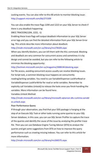 Part IV: Integration Services
Microsoft SQL Server TechNet Forum Support Team | Part IV
Integration Services
171
Locking events. You can also refer to this KB article to monitor blocking issue:
http://support.microsoft.com/kb/271509
You can also enable the trace flags 1204 and 1222 on your SQL Server to check if
there is any deadlock happening:
DBCC TRACEON(1204, 1222, -1)
Enabling these trace flags will output deadlock information to your SQL Server
error logs and you can find the detailed information from your SQL Server Error
log. This article describe more information about deadlock:
http://msdn.microsoft.com/en-us/library/ms178104.aspx
When you identify blockers, you can kill them with the KILL command. Blocking
and deadlock are very common for concurrent access and sometimes it is by
design and cannot be avoided, but you can refer to the following article to
minimize the blocking opportunity:
http://technet.microsoft.com/en-us/magazine/2008.04.blocking.aspx
For file access, avoiding concurrent access usually can resolve blocking issues.
For Script task, a common blocking issue happens on concurrently
reading/writing variables. You need to use VariableDispenser.LockForRead or
VariableDispenser.LockForWrite for read or write variables. Remember to
explicitly call Variables.Unlock() to release the locks once you finish handling the
variables. More information can be found here:
Variables.Unlock Method
http://msdn.microsoft.com/en-us/library/microsoft.sqlserver.dts.runtime.variabl
es.unlock.aspx
Poor Performance Query
If through your observation, you find that your SSIS package is hanging at the
step of an Execute SQL Task or other tasks running some queries to your SQL
Server database, in this case, you can use SQL Server Profiler to capture the trace
of the queries and identify the cause of the issue by analyzing the profiler trace
file. Then you can use Database Engine Tuning Advisor (DTA) to analyze the
queries and get some suggestions from DTA on how to improve the query
performance such as creating missing indexes. You can refer to this article for
more information:
http://msdn.microsoft.com/en-us/library/ms166575.aspx
 