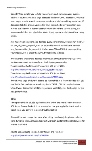 Part IV: Integration Services
Microsoft SQL Server TechNet Forum Support Team | Part IV
Integration Services
172
Using DTA is a simple way to help you perform quick tuning on your queries.
Besides if your database is a large database with busy CRUD operations, you may
need to pay special attentions on your database statistics and fragmentations. If
database statistics are not updated in-time, the cached query execution plan
may be out and thus is not the best optimized one for the current query, it is
recommended that you schedule a job to timely update statistics on those heavy
tables.
Also huge fragmentations also degrade query performance, you can run the DMF
sys.dm_db_index_physical_stats on your table indexes to check the value of
avg_fragmentation_in_percent, if it is between 5% and 30%, try re-organizing
your indexes, if it is larger than 30%, try rebuilding indexes.
If you want to know more detailed information of troubleshooting SQL Server
performance issue, you can refer to the following two articles:
Troubleshooting Performance Problems in SQL Server 2005
http://msdn.microsoft.com/en-us/library/cc966540.aspx
Troubleshooting Performance Problems in SQL Server 2008
http://msdn.microsoft.com/en-us/library/dd672789.aspx
If you have a large amount of data to be transferred, it is recommended that you
enable the FastLoad option which requires a TABLE LOCK on the destination
table. If your destination is SQL Server, please use SQL Server Destination for the
best performance.
Other
Some problems are caused by known issues which are addressed in the latest
SQL Server Service Packs. It is recommended that you apply the latest service
pack before you perform in-depth troubleshooting.
If you still cannot resolve this issue after taking the above jobs, please collect a
hang dump file with ADPlus and contact Microsoft Customer Support Services for
further assistance.
How to use ADPlus to troubleshoot "hangs" and "crashes"
http://support.microsoft.com/kb/286350
 