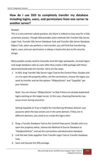 Part IV: Integration Services
Microsoft SQL Server TechNet Forum Support Team | Part IV
Integration Services
173
How do I use SSIS to completely transfer my database
including logins, users, and permissions from one server to
another server?
Answer
This is a very common asked question, but there is indeed no easy way for a fully
automatic process. Though SSIS provides some methods like Transfer SQL Server
Login Task, Transfer SQL Server Database Task and Transfer SQL Server Database
Object Task, when you perform a real transfer, you will find that transferring
logins, users and user permissions is always a head-ache due to the security
design.
Many people usually need to manually reset the login passwords, recreate logins
and assign database roles to users after they create a SSIS package with those
aforementioned tasks for transfer. Here are the steps:
1. In SSIS, drag Transfer SQL Server Login Task to the Control Flow. Double click
on it to open the property editor, set the connections, choose the logins you
want to transfer and set the options “IfObjectExists” and “CopySids” per
your favorite.
Note: You can choose "IfObjectExists" to Skip if there are already duplicated
logins existing on the target server. In this case, choosing Overwrite may
cause errors during execution.
Setting CopySids to True is helpful for transferring Windows domain user
accounts when the two servers are in the same domain. If they are in
different domains, you need to re-create the logins later.
2. Drag a Transfer Database Task to the Control Flow panel. Double click it to
open the property editor, choose the Method of Source Database to
“DatabaseOnline”, and set the connections and destination database.
3. Link the two Tasks together from Transfer Login Task to Transfer Database
Task.
4. Save and Execute the SSIS package.
 