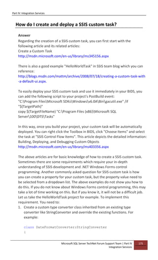 Part IV: Integration Services
Microsoft SQL Server TechNet Forum Support Team | Part IV
Integration Services
175
How do I create and deploy a SSIS custom task?
Answer
Regarding the creation of a SSIS custom task, you can first start with the
following article and its related articles:
Create a Custom Task
http://msdn.microsoft.com/en-us/library/ms345156.aspx
There is also a good example "HelloWorldTask" in SSIS team blog which you can
reference:
http://blogs.msdn.com/mattm/archive/2008/07/18/creating-a-custom-task-with
-a-default-ui.aspx.
To easily deploy your SSIS custom task and use it immediately in your BIDS, you
can add the following script to your project's PostBuild event:
"C:Program FilesMicrosoft SDKsWindowsv6.0ABingacutil.exe" /if
"$(TargetPath)"
copy $(TargetFileName) "C:Program Files (x86)Microsoft SQL
Server100DTSTasks"
In this way, once you build your project, your custom task will be automatically
deployed. You can right click the Toolbox in BIDS, click "Choose Items" and select
the task at "SSIS Control Flow Items". This article depicts the detailed information:
Building, Deploying, and Debugging Custom Objects
http://msdn.microsoft.com/en-us/library/ms403356.aspx
The above articles are for basic knowledge of how to create a SSIS custom task.
Sometimes there are some requirements which require your in-depth
understanding of SSIS development and .NET Windows Forms control
programming. Another commonly asked question for SSIS custom task is how
you can create a property for your custom task, but the property value need to
be selected from a dropdown list. The above examples do not show you how to
do this. If you do not know about Windows Forms control programming, this may
take a lot of time working on this. But if you know it, it will not be a difficult job.
Let us take the HelloWorldTask project for example. To implement this
requirement. You need to:
1. Create a custom type converter class inherited from an existing type
converter like StringConverter and override the existing functions. For
example:
class DateFormatConverter:StringConverter
{
 