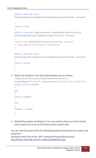 Part IV: Integration Services
Microsoft SQL Server TechNet Forum Support Team | Part IV
Integration Services
176
public override bool
GetStandardValuesSupported(ITypeDescriptorContext context)
{
return true;
}
public override TypeConverter.StandardValuesCollection
GetStandardValues(ITypeDescriptorContext context)
{
return new StandardValuesCollection(new string[]
{ "yyyy-MM-dd","M/d/yyyy","d/M/yy"});
}
public override bool
GetStandardValuesExclusive(ITypeDescriptorContext context)
{
return false;
}
}
2. Define the attribute in the GeneralViewNode class as follows:
[TypeConverter(typeof(DateFormatConverter)),
DisplayName("Format"), Description("Display Date Format")]
public string Format
{
get
{
return format;
}
set
{
format = value;
}
}
3. Rebuild the project and deploy it. You may need to close your Visual Studio
and re-open it so as to use the latest version custom task.
You can read this great article for developing advanced functions for custom task
properties:
Getting the Most Out of the .NET Framework PropertyGrid Control
http://msdn.microsoft.com/en-us/library/aa302326.aspx
 