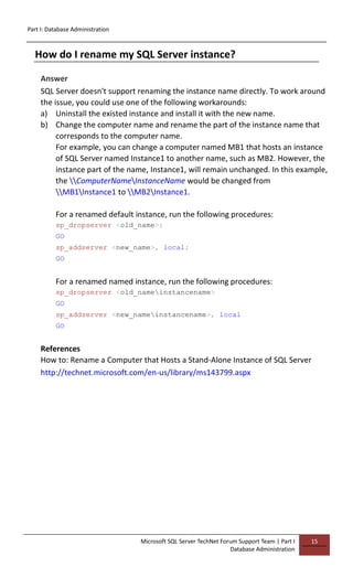 Part I: Database Administration
Microsoft SQL Server TechNet Forum Support Team | Part I
Database Administration
15
How do I rename my SQL Server instance?
Answer
SQL Server doesn't support renaming the instance name directly. To work around
the issue, you could use one of the following workarounds:
a) Uninstall the existed instance and install it with the new name.
b) Change the computer name and rename the part of the instance name that
corresponds to the computer name.
For example, you can change a computer named MB1 that hosts an instance
of SQL Server named Instance1 to another name, such as MB2. However, the
instance part of the name, Instance1, will remain unchanged. In this example,
the ComputerNameInstanceName would be changed from
MB1Instance1 to MB2Instance1.
For a renamed default instance, run the following procedures:
sp_dropserver <old_name>;
GO
sp_addserver <new_name>, local;
GO
For a renamed named instance, run the following procedures:
sp_dropserver <old_nameinstancename>
GO
sp_addserver <new_nameinstancename>, local
GO
References
How to: Rename a Computer that Hosts a Stand-Alone Instance of SQL Server
http://technet.microsoft.com/en-us/library/ms143799.aspx
 