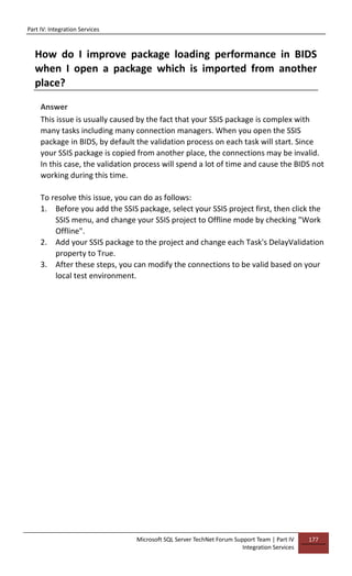 Part IV: Integration Services
Microsoft SQL Server TechNet Forum Support Team | Part IV
Integration Services
177
How do I improve package loading performance in BIDS
when I open a package which is imported from another
place?
Answer
This issue is usually caused by the fact that your SSIS package is complex with
many tasks including many connection managers. When you open the SSIS
package in BIDS, by default the validation process on each task will start. Since
your SSIS package is copied from another place, the connections may be invalid.
In this case, the validation process will spend a lot of time and cause the BIDS not
working during this time.
To resolve this issue, you can do as follows:
1. Before you add the SSIS package, select your SSIS project first, then click the
SSIS menu, and change your SSIS project to Offline mode by checking "Work
Offline".
2. Add your SSIS package to the project and change each Task's DelayValidation
property to True.
3. After these steps, you can modify the connections to be valid based on your
local test environment.
 