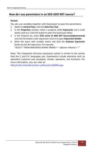 Part IV: Integration Services
Microsoft SQL Server TechNet Forum Support Team | Part IV
Integration Services
178
How do I use parameters in an SSIS ADO NET source?
Answer
You can use variables together with Expression to pass the parameters:
1. Switch to Control Flow, click the Data Flow Task.
2. In the Properties window, notice a property called Expression and a small
button next to it. Click the button to open the Expression Editor.
3. In the Property list, select [The name of ADO NET Source].[SqlComamnd]
and click the button under expression column to open Expression Builder.
4. Write the query with variable names and click the Evaluate Expression
button to test the expression. For example:
"SELECT * FROM EMPLOYEES WHERE FNAME='" + @[User::FName] + "'"
Note: The Integration Services expression syntax is similar to the syntax
that the C and C# languages use. Expressions include elements such as
identifiers (columns and variables), literals, operators, and functions. For
more information, you can refer to:
http://msdn.microsoft.com/en-us/library/ms140206.aspx
 
