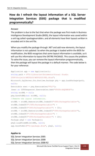 Part IV: Integration Services
Microsoft SQL Server TechNet Forum Support Team | Part IV
Integration Services
179
How do I refresh the layout information of a SQL Server
Integration Services (SSIS) package that is modified
programmatically?
Answer
The problem is due to the fact that when the package was first made in Business
Intelligence Development Studio (BIDS), the layout information was saved within
a xml tag called <packagevariable>, and all elements have their layouts written in
encoded xml in the xml file.
When you modify the package through .NET and add new elements, the layout
information is not updated. So when the package is loaded within the BIDS for
modification, the BIDS recognizes that some layout information is available, so it
will use this information to layout the ENTIRE PACKAGE. This causes the problem.
To solve the issue, you can remove the layout information programmatically,
then the package will layout the package in a default manner. The code below is
for your reference:
Application app = new Application();
string path = @"D:LibrariesDocumentsVisual Studio
2008ProjectsWCFSSISWCFSSISFEL.dtsx";
Microsoft.SqlServer.Dts.Runtime.Package pkg = app.LoadPackage(path,
null);
Executable exec = pkg.Executables["FLC"];
(exec as IDTSSequence).Executables.Add("STOCK:SEQUENCE");
string strXML = null;
pkg.SaveToXML(out strXML, null);
//Remove the layout information.
strXML = strXML.Remove(strXML.IndexOf("<DTS:PackageVariable>"),
strXML.IndexOf("</DTS:PackageVariable>") -
strXML.IndexOf("<DTS:PackageVariable>") + 22);
strXML = strXML.Remove(strXML.IndexOf("<DTS:PackageVariable>"),
strXML.IndexOf("</DTS:PackageVariable>") -
strXML.IndexOf("<DTS:PackageVariable>") + 22);
Package pkg2 = new Package();
pkg2.LoadFromXML(strXML, null);
app.SaveToXml(@"D:package.dtsx", pkg2, null);
Applies to
SQL Server Integration Services 2005
SQL Server Integration Services 2008
SQL Server Integration Services 2008 R2
 
