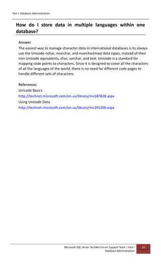 Part I: Database Administration
Microsoft SQL Server TechNet Forum Support Team | Part I
Database Administration
16
How do I store data in multiple languages within one
database?
Answer
The easiest way to manage character data in international databases is to always
use the Unicode nchar, nvarchar, and nvarchar(max) data types, instead of their
non-Unicode equivalents, char, varchar, and text. Unicode is a standard for
mapping code points to characters. Since it is designed to cover all the characters
of all the languages of the world, there is no need for different code pages to
handle different sets of characters.
References
Unicode Basics
http://technet.microsoft.com/en-us/library/ms187828.aspx
Using Unicode Data
http://technet.microsoft.com/en-us/library/ms191200.aspx
 