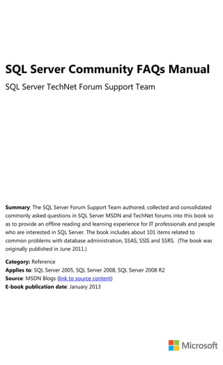 SQL Server Community FAQs Manual
SQL Server TechNet Forum Support Team
Summary: The SQL Server Forum Support Team authored, collected and consolidated
commonly asked questions in SQL Server MSDN and TechNet forums into this book so
as to provide an offline reading and learning experience for IT professionals and people
who are interested in SQL Server. The book includes about 101 items related to
common problems with database administration, SSAS, SSIS and SSRS. (The book was
originally published in June 2011.)
Category: Reference
Applies to: SQL Server 2005, SQL Server 2008, SQL Server 2008 R2
Source: MSDN Blogs (link to source content)
E-book publication date: January 2013
 