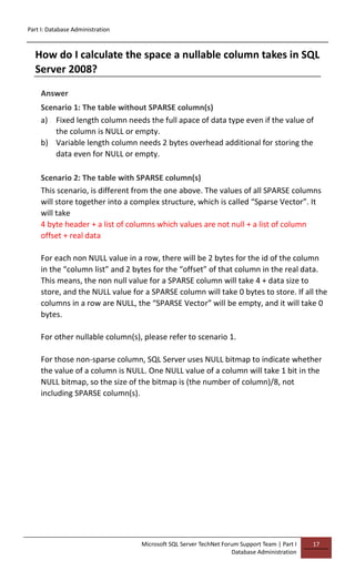 Part I: Database Administration
Microsoft SQL Server TechNet Forum Support Team | Part I
Database Administration
17
How do I calculate the space a nullable column takes in SQL
Server 2008?
Answer
Scenario 1: The table without SPARSE column(s)
a) Fixed length column needs the full apace of data type even if the value of
the column is NULL or empty.
b) Variable length column needs 2 bytes overhead additional for storing the
data even for NULL or empty.
Scenario 2: The table with SPARSE column(s)
This scenario, is different from the one above. The values of all SPARSE columns
will store together into a complex structure, which is called “Sparse Vector”. It
will take
4 byte header + a list of columns which values are not null + a list of column
offset + real data
For each non NULL value in a row, there will be 2 bytes for the id of the column
in the “column list” and 2 bytes for the “offset” of that column in the real data.
This means, the non null value for a SPARSE column will take 4 + data size to
store, and the NULL value for a SPARSE column will take 0 bytes to store. If all the
columns in a row are NULL, the “SPARSE Vector” will be empty, and it will take 0
bytes.
For other nullable column(s), please refer to scenario 1.
For those non-sparse column, SQL Server uses NULL bitmap to indicate whether
the value of a column is NULL. One NULL value of a column will take 1 bit in the
NULL bitmap, so the size of the bitmap is (the number of column)/8, not
including SPARSE column(s).
 