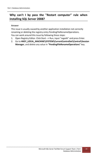 Part I: Database Administration
Microsoft SQL Server TechNet Forum Support Team | Part I
Database Administration
19
Why can't I by pass the "Restart computer" rule when
installing SQL Server 2008?
Answer
This issue is usually caused by another application installation not correctly
renaming or deleting the registry entry PendingFileRenameOperations.
You can work around this issue by following these steps:
1. Open Registry Editor. Click Start --> Run, input "regedit" and press Enter.
2. Go to HKEY_LOCAL_MACHINESYSTEMCurrentControlSetControlSession
Manager, and delete any value in "PendingFileRenameOperations" key.
 