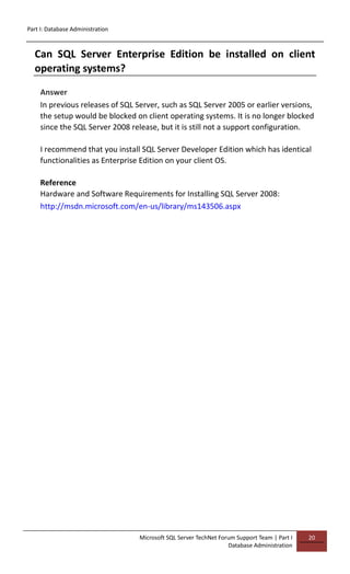 Part I: Database Administration
Microsoft SQL Server TechNet Forum Support Team | Part I
Database Administration
20
Can SQL Server Enterprise Edition be installed on client
operating systems?
Answer
In previous releases of SQL Server, such as SQL Server 2005 or earlier versions,
the setup would be blocked on client operating systems. It is no longer blocked
since the SQL Server 2008 release, but it is still not a support configuration.
I recommend that you install SQL Server Developer Edition which has identical
functionalities as Enterprise Edition on your client OS.
Reference
Hardware and Software Requirements for Installing SQL Server 2008:
http://msdn.microsoft.com/en-us/library/ms143506.aspx
 