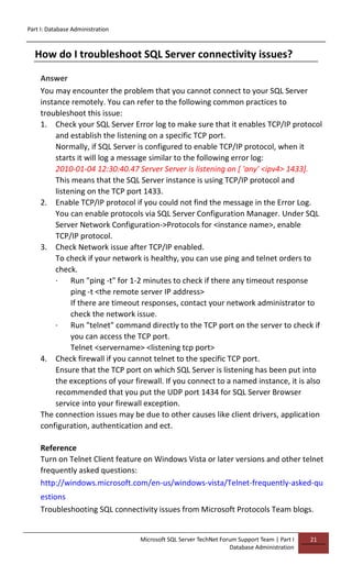 Part I: Database Administration
Microsoft SQL Server TechNet Forum Support Team | Part I
Database Administration
21
How do I troubleshoot SQL Server connectivity issues?
Answer
You may encounter the problem that you cannot connect to your SQL Server
instance remotely. You can refer to the following common practices to
troubleshoot this issue:
1. Check your SQL Server Error log to make sure that it enables TCP/IP protocol
and establish the listening on a specific TCP port.
Normally, if SQL Server is configured to enable TCP/IP protocol, when it
starts it will log a message similar to the following error log:
2010-01-04 12:30:40.47 Server Server is listening on [ 'any' <ipv4> 1433].
This means that the SQL Server instance is using TCP/IP protocol and
listening on the TCP port 1433.
2. Enable TCP/IP protocol if you could not find the message in the Error Log.
You can enable protocols via SQL Server Configuration Manager. Under SQL
Server Network Configuration->Protocols for <instance name>, enable
TCP/IP protocol.
3. Check Network issue after TCP/IP enabled.
To check if your network is healthy, you can use ping and telnet orders to
check.
· Run "ping -t" for 1-2 minutes to check if there any timeout response
ping -t <the remote server IP address>
If there are timeout responses, contact your network administrator to
check the network issue.
· Run "telnet" command directly to the TCP port on the server to check if
you can access the TCP port.
Telnet <servername> <listening tcp port>
4. Check firewall if you cannot telnet to the specific TCP port.
Ensure that the TCP port on which SQL Server is listening has been put into
the exceptions of your firewall. If you connect to a named instance, it is also
recommended that you put the UDP port 1434 for SQL Server Browser
service into your firewall exception.
The connection issues may be due to other causes like client drivers, application
configuration, authentication and ect.
Reference
Turn on Telnet Client feature on Windows Vista or later versions and other telnet
frequently asked questions:
http://windows.microsoft.com/en-us/windows-vista/Telnet-frequently-asked-qu
estions
Troubleshooting SQL connectivity issues from Microsoft Protocols Team blogs.
 