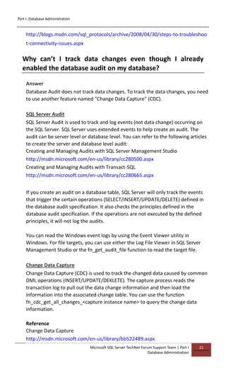 Part I: Database Administration
Microsoft SQL Server TechNet Forum Support Team | Part I
Database Administration
22
http://blogs.msdn.com/sql_protocols/archive/2008/04/30/steps-to-troubleshoo
t-connectivity-issues.aspx
Why can’t I track data changes even though I already
enabled the database audit on my database?
Answer
Database Audit does not track data changes. To track the data changes, you need
to use another feature named "Change Data Capture" (CDC).
SQL Server Audit
SQL Server Audit is used to track and log events (not data change) occurring on
the SQL Server. SQL Server uses extended events to help create an audit. The
audit can be server level or database level. You can refer to the following articles
to create the server and database level audit:
Creating and Managing Audits with SQL Server Management Studio
http://msdn.microsoft.com/en-us/library/cc280500.aspx
Creating and Managing Audits with Transact-SQL
http://msdn.microsoft.com/en-us/library/cc280665.aspx
If you create an audit on a database table, SQL Server will only track the events
that trigger the certain operations (SELECT/INSERT/UPDATE/DELETE) defined in
the database audit specification. It also checks the principles defined in the
database audit specification. If the operations are not executed by the defined
principles, it will not log the audits.
You can read the Windows event logs by using the Event Viewer utility in
Windows. For file targets, you can use either the Log File Viewer in SQL Server
Management Studio or the fn_get_audit_file function to read the target file.
Change Data Capture
Change Data Capture (CDC) is used to track the changed data caused by common
DML operations (INSERT/UPDATE/DEKLETE). The capture process reads the
transaction log to pull out the data change information and then load the
information into the associated change table. You can use the function
fn_cdc_get_all_changes_<capture instance name> to query the change data
information.
Reference
Change Data Capture
http://msdn.microsoft.com/en-us/library/bb522489.aspx
 