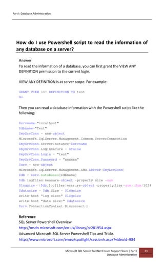 Part I: Database Administration
Microsoft SQL Server TechNet Forum Support Team | Part I
Database Administration
23
How do I use Powershell script to read the information of
any database on a server?
Answer
To read the information of a database, you can first grant the VIEW ANY
DEFINITION permission to the current login.
VIEW ANY DEFINITION is at server scope. For example:
GRANT VIEW ANY DEFINITION TO test
Go
Then you can read a database information with the Powershell script like the
following:
$srvname="localhost"
$dbname="Test"
$mySrvConn = new-object
Microsoft.SqlServer.Management.Common.ServerConnection
$mySrvConn.ServerInstance=$srvname
$mySrvConn.LoginSecure = $false
$mySrvConn.Login = "test"
$mySrvConn.Password = "xxxxxx"
$srv = new-object
Microsoft.SqlServer.Management.SMO.Server($mySrvConn)
$db = $srv.Databases[$dbname]
$db.logfiles|measure-object -property size -sum
$logsize = ($db.logfiles|measure-object -property Size -sum).Sum/1024
$datasize = $db.Size - $logsize
write-host "log size:" $logsize
write-host "data size:" $datasize
$srv.ConnectionContext.Disconnect()
Reference
SQL Server Powershell Overview
http://msdn.microsoft.com/en-us/library/cc281954.aspx
Advanced Microsoft SQL Server Powershell Tips and Tricks
http://www.microsoft.com/emea/spotlight/sessionh.aspx?videoid=984
 
