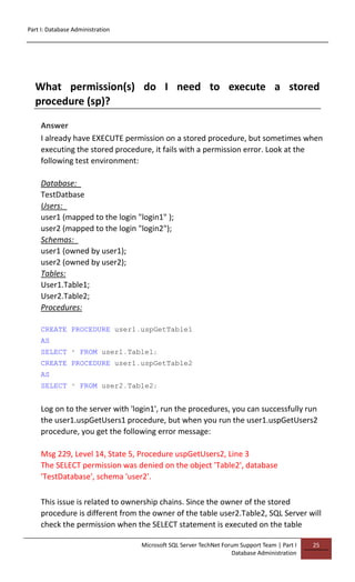 Part I: Database Administration
Microsoft SQL Server TechNet Forum Support Team | Part I
Database Administration
25
What permission(s) do I need to execute a stored
procedure (sp)?
Answer
I already have EXECUTE permission on a stored procedure, but sometimes when
executing the stored procedure, it fails with a permission error. Look at the
following test environment:
Database:
TestDatbase
Users:
user1 (mapped to the login "login1" );
user2 (mapped to the login "login2");
Schemas:
user1 (owned by user1);
user2 (owned by user2);
Tables:
User1.Table1;
User2.Table2;
Procedures:
CREATE PROCEDURE user1.uspGetTable1
AS
SELECT * FROM user1.Table1;
CREATE PROCEDURE user1.uspGetTable2
AS
SELECT * FROM user2.Table2;
Log on to the server with 'login1', run the procedures, you can successfully run
the user1.uspGetUsers1 procedure, but when you run the user1.uspGetUsers2
procedure, you get the following error message:
Msg 229, Level 14, State 5, Procedure uspGetUsers2, Line 3
The SELECT permission was denied on the object 'Table2', database
'TestDatabase', schema 'user2'.
This issue is related to ownership chains. Since the owner of the stored
procedure is different from the owner of the table user2.Table2, SQL Server will
check the permission when the SELECT statement is executed on the table
 